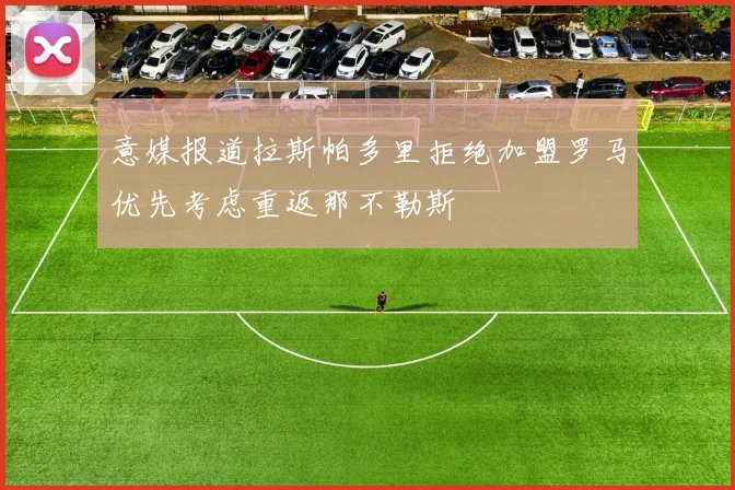 意媒报道拉斯帕多里拒绝加盟罗马优先考虑重返那不勒斯