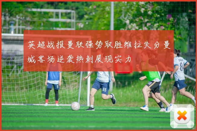 英超战报曼联强势取胜维拉失分曼城客场逆袭热刺展现实力