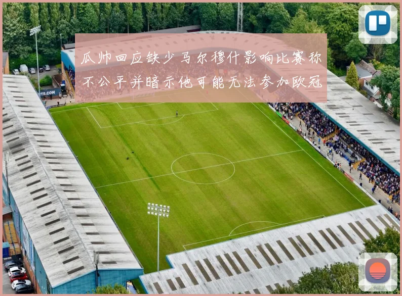 瓜帅回应缺少马尔穆什影响比赛称不公平并暗示他可能无法参加欧冠