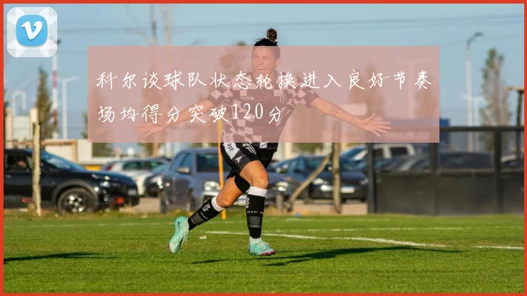 科尔谈球队状态轮换进入良好节奏场均得分突破120分