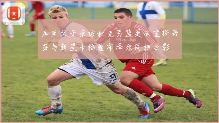库里父子亲访杜克男篮更衣室斯蒂芬与新星卡梅隆布泽尔同框合影