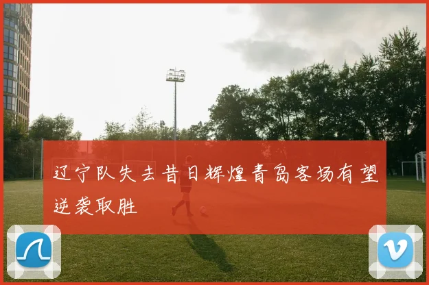 辽宁队失去昔日辉煌青岛客场有望逆袭取胜