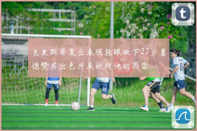 克里斯蒂复出表现抢眼砍下22分基德赞其出色并表达对他的思念