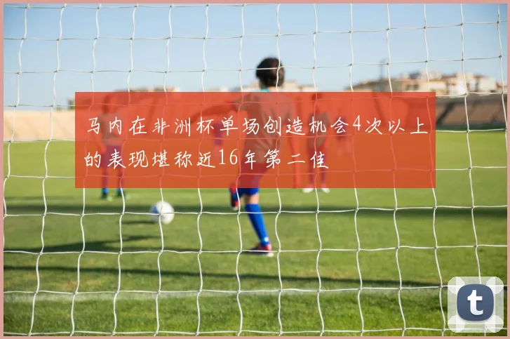 马内在非洲杯单场创造机会4次以上的表现堪称近16年第二佳